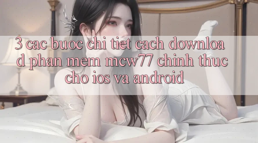 3. Các bước Chi Tiết Cách Download Phần mềm MCW77 Chính Thức Cho iOS và Android 3. Các bước Chi Tiết Cách Download Phần mềm MCW77 Chính Thức Cho iOS và Android