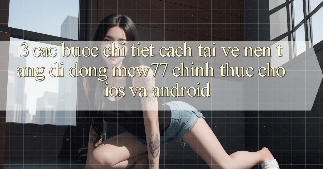 3. Các bước Chi Tiết Cách Tải về Nền tảng di động MCW77 Chính Thức Cho iOS và Android