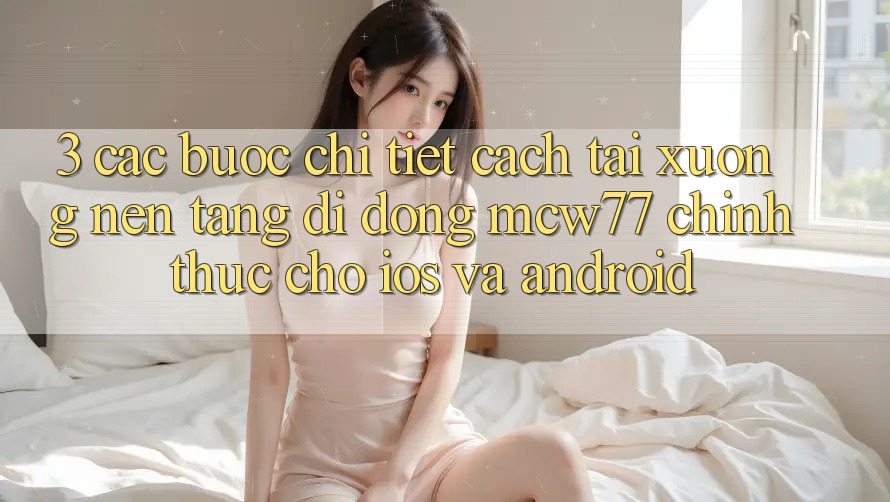3. Các bước Chi Tiết Cách Tải xuống Nền tảng di động MCW77 Chính Thức Cho iOS và Android