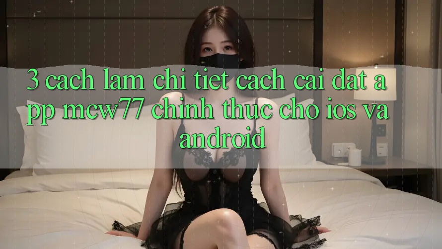 3. Cách làm Chi Tiết Cách Cài đặt App MCW77 Chính Thức Cho iOS và Android 3. Cách làm Chi Tiết Cách Cài đặt App MCW77 Chính Thức Cho iOS và Android