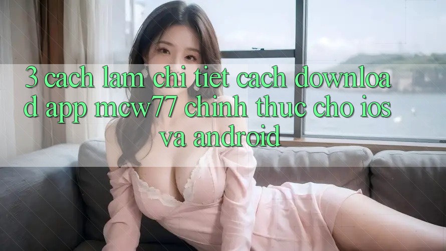 3. Cách làm Chi Tiết Cách Download App MCW77 Chính Thức Cho iOS và Android