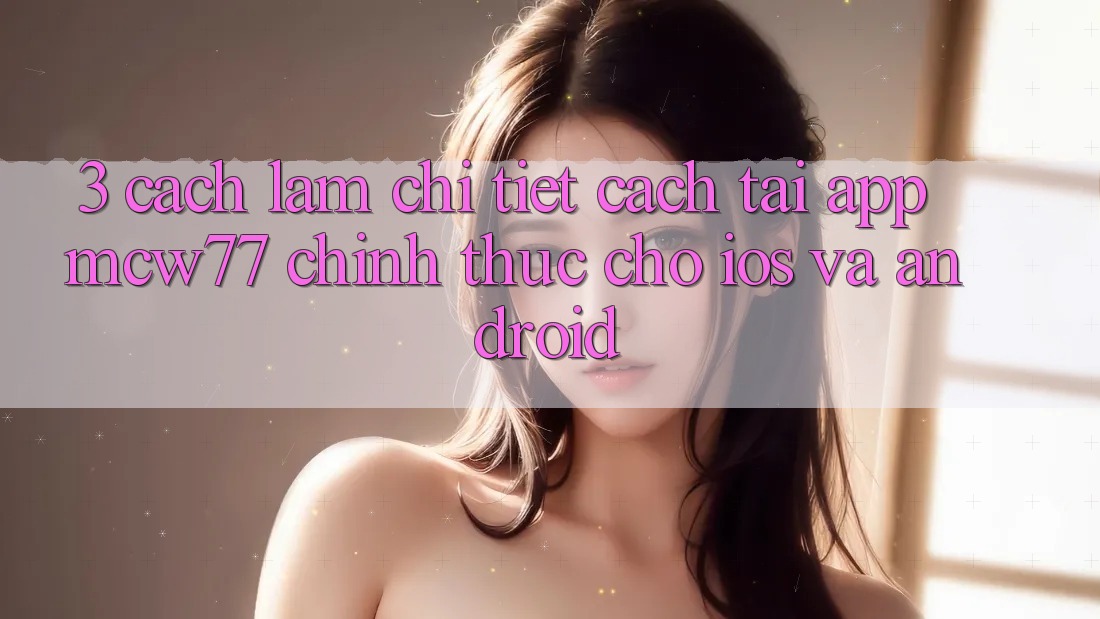 3. Cách làm Chi Tiết Cách Tải App MCW77 Chính Thức Cho iOS và Android