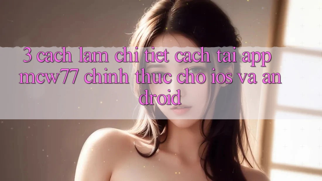 3. Cách làm Chi Tiết Cách Tải App MCW77 Chính Thức Cho iOS và Android
