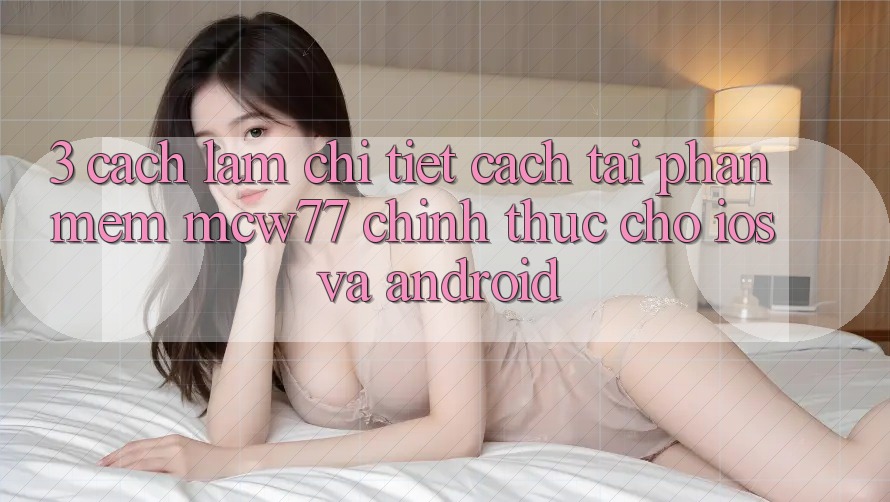 3. Cách làm Chi Tiết Cách Tải Phần mềm MCW77 Chính Thức Cho iOS và Android
