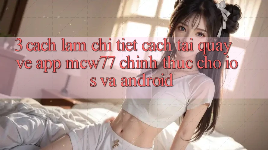 3. Cách làm Chi Tiết Cách Tải quay về App MCW77 Chính Thức Cho iOS và Android