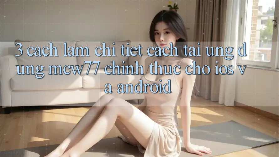 3. Cách làm Chi Tiết Cách Tải Ứng dụng MCW77 Chính Thức Cho iOS và Android