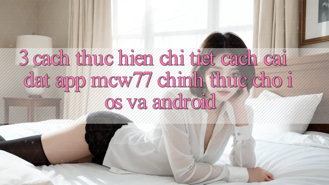 3. Cách thực hiện Chi Tiết Cách Cài đặt App MCW77 Chính Thức Cho iOS và Android
