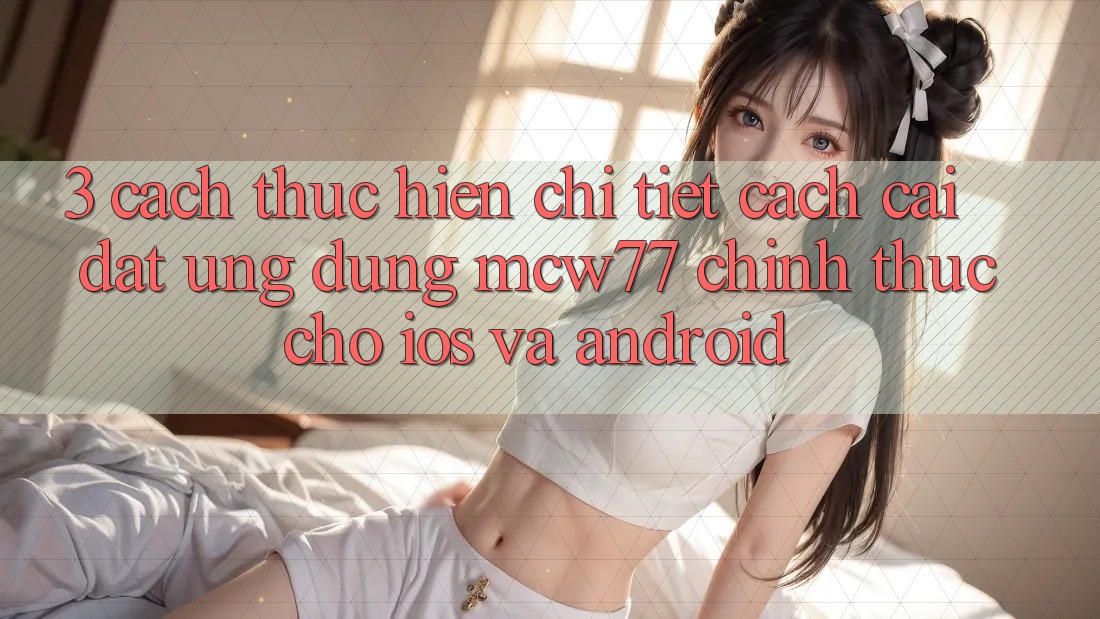 3. Cách thực hiện Chi Tiết Cách Cài đặt Ứng dụng MCW77 Chính Thức Cho iOS và Android 3. Cách thực hiện Chi Tiết Cách Cài đặt Ứng dụng MCW77 Chính Thức Cho iOS và Android