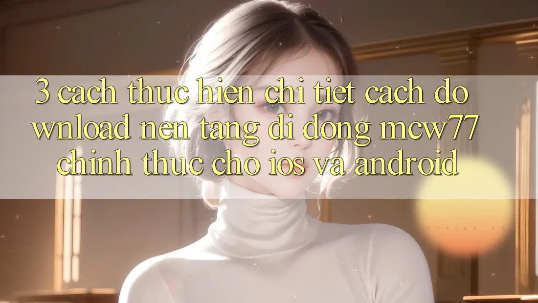 3. Cách thực hiện Chi Tiết Cách Download Nền tảng di động MCW77 Chính Thức Cho iOS và Android