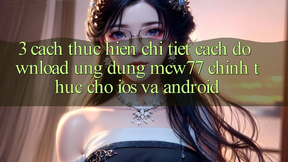 3. Cách thực hiện Chi Tiết Cách Download Ứng dụng MCW77 Chính Thức Cho iOS và Android