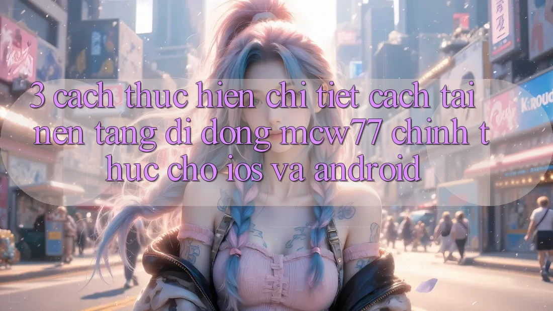 3. Cách thực hiện Chi Tiết Cách Tải Nền tảng di động MCW77 Chính Thức Cho iOS và Android