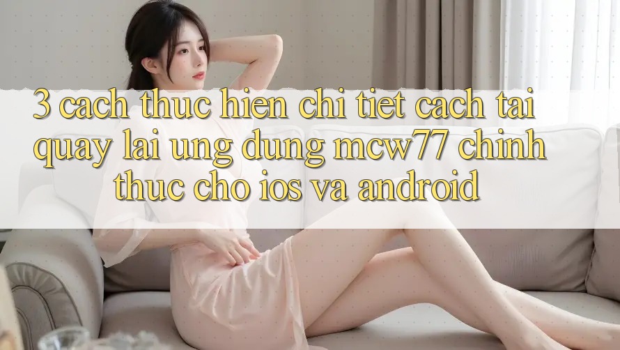 3. Cách thực hiện Chi Tiết Cách Tải quay lại Ứng dụng MCW77 Chính Thức Cho iOS và Android 3. Cách thực hiện Chi Tiết Cách Tải quay lại Ứng dụng MCW77 Chính Thức Cho iOS và Android