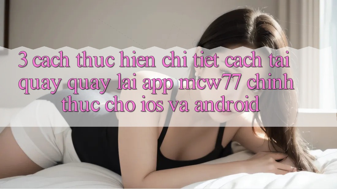 3. Cách thực hiện Chi Tiết Cách Tải quay quay lại App MCW77 Chính Thức Cho iOS và Android