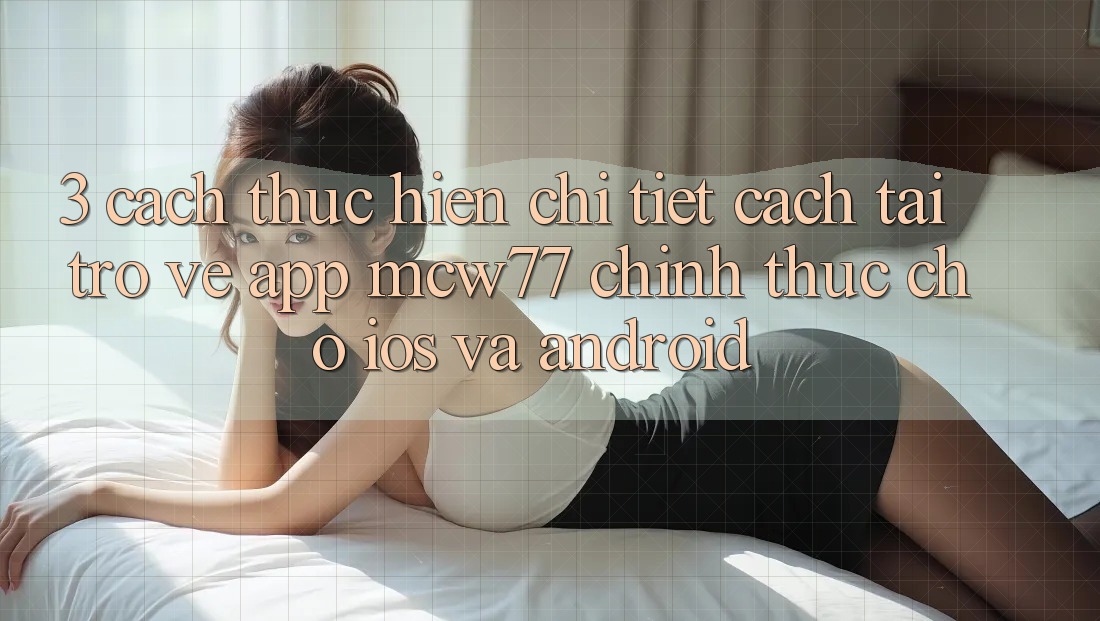 3. Cách thực hiện Chi Tiết Cách Tải trở về App MCW77 Chính Thức Cho iOS và Android 3. Cách thực hiện Chi Tiết Cách Tải trở về App MCW77 Chính Thức Cho iOS và Android