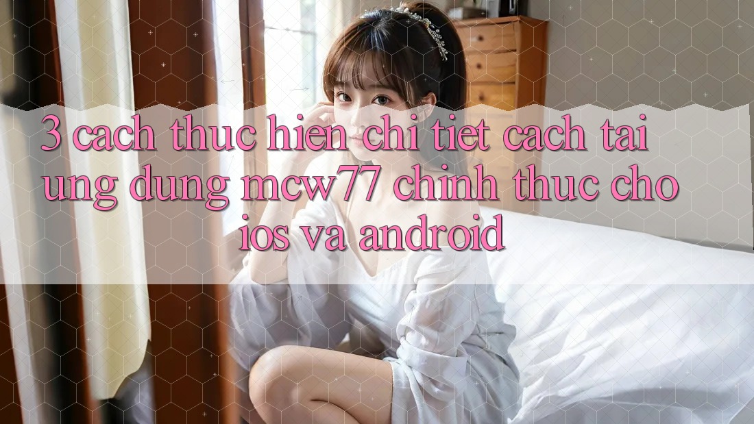 3. Cách thực hiện Chi Tiết Cách Tải Ứng dụng MCW77 Chính Thức Cho iOS và Android 3. Cách thực hiện Chi Tiết Cách Tải Ứng dụng MCW77 Chính Thức Cho iOS và Android