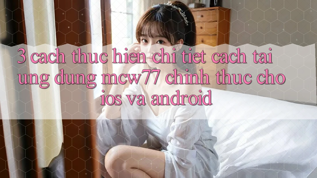 3. Cách thực hiện Chi Tiết Cách Tải Ứng dụng MCW77 Chính Thức Cho iOS và Android 3. Cách thực hiện Chi Tiết Cách Tải Ứng dụng MCW77 Chính Thức Cho iOS và Android