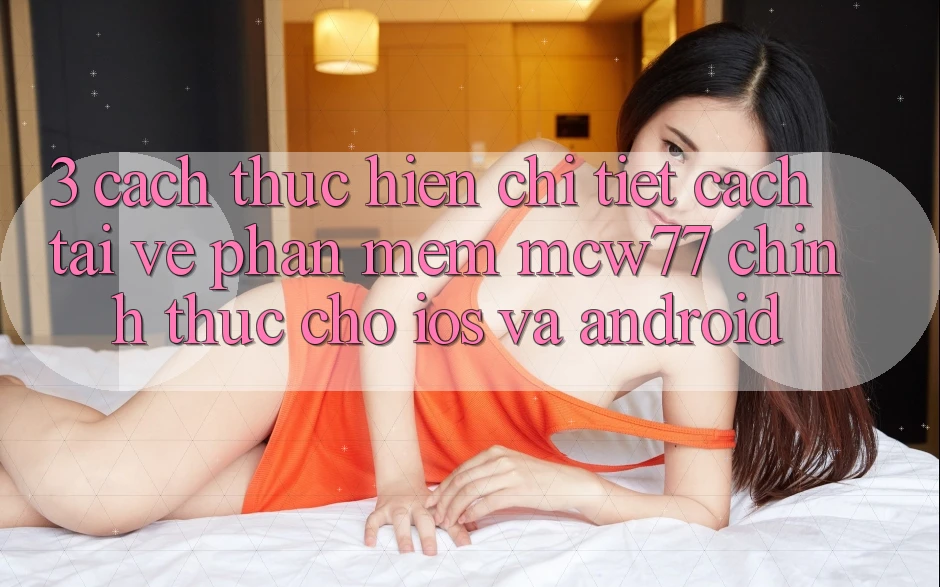 3. Cách thực hiện Chi Tiết Cách Tải về Phần mềm MCW77 Chính Thức Cho iOS và Android