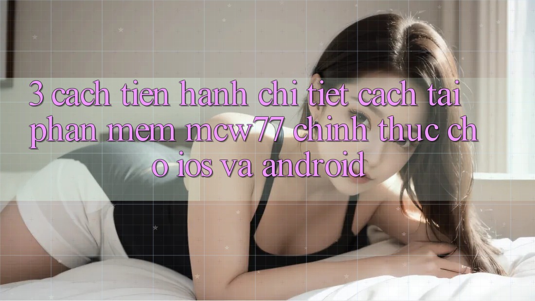 3. Cách tiến hành Chi Tiết Cách Tải Phần mềm MCW77 Chính Thức Cho iOS và Android 3. Cách tiến hành Chi Tiết Cách Tải Phần mềm MCW77 Chính Thức Cho iOS và Android