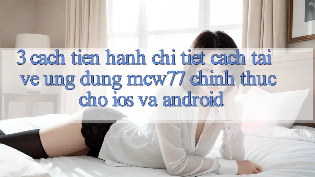 3. Cách tiến hành Chi Tiết Cách Tải về Ứng dụng MCW77 Chính Thức Cho iOS và Android