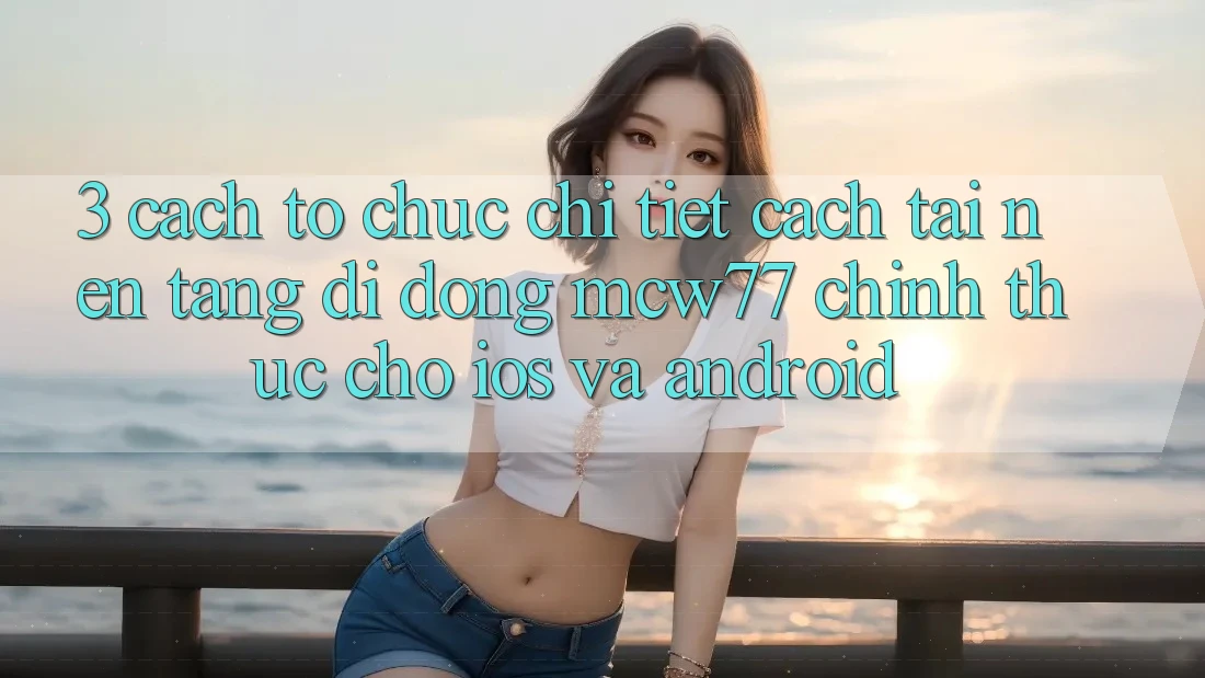 3. Cách tổ chức Chi Tiết Cách Tải Nền tảng di động MCW77 Chính Thức Cho iOS và Android