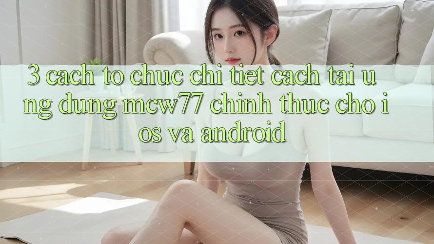 3. Cách tổ chức Chi Tiết Cách Tải Ứng dụng MCW77 Chính Thức Cho iOS và Android 3. Cách tổ chức Chi Tiết Cách Tải Ứng dụng MCW77 Chính Thức Cho iOS và Android