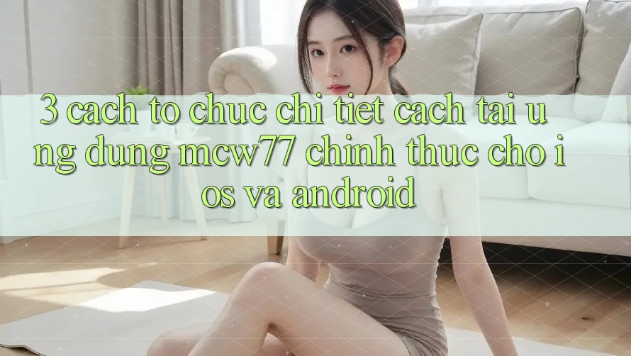3. Cách tổ chức Chi Tiết Cách Tải Ứng dụng MCW77 Chính Thức Cho iOS và Android