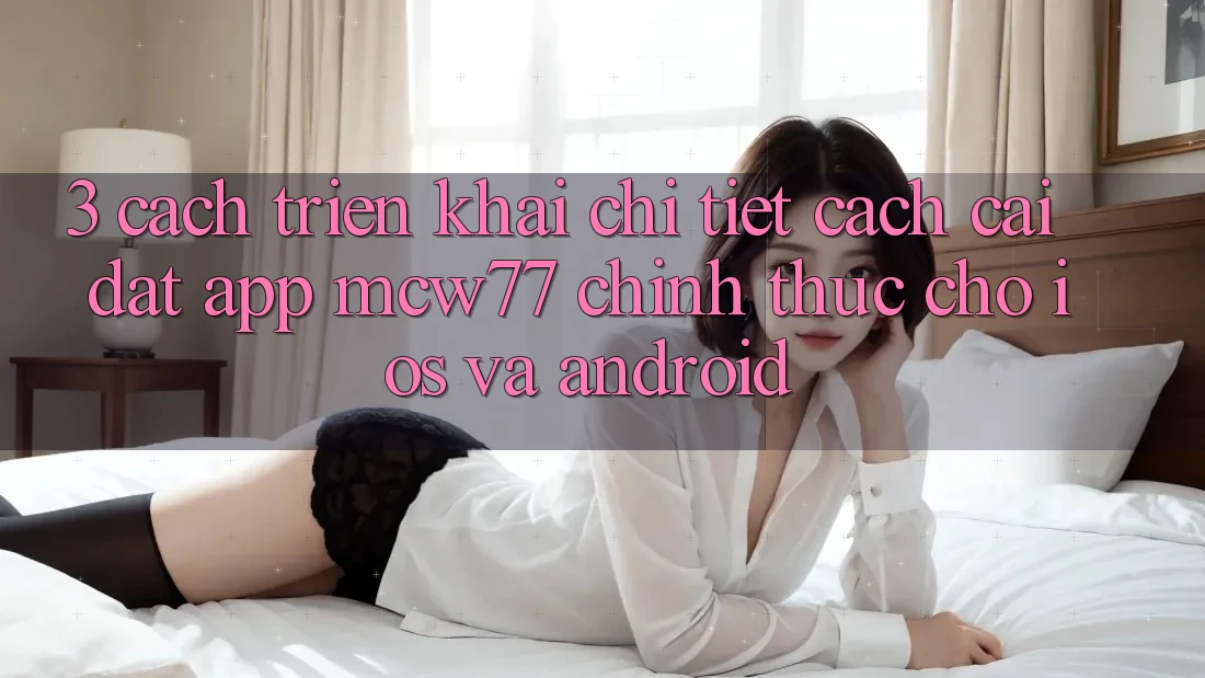 3. Cách triển khai Chi Tiết Cách Cài đặt App MCW77 Chính Thức Cho iOS và Android 3. Cách triển khai Chi Tiết Cách Cài đặt App MCW77 Chính Thức Cho iOS và Android