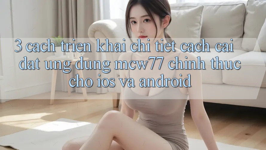 3. Cách triển khai Chi Tiết Cách Cài đặt Ứng dụng MCW77 Chính Thức Cho iOS và Android