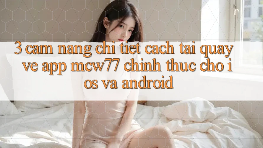 3. Cẩm nang Chi Tiết Cách Tải quay về App MCW77 Chính Thức Cho iOS và Android