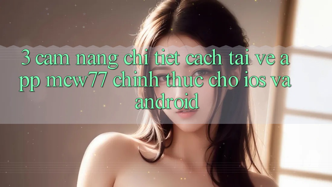 3. Cẩm nang Chi Tiết Cách Tải về App MCW77 Chính Thức Cho iOS và Android
