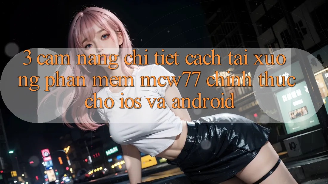 3. Cẩm nang Chi Tiết Cách Tải xuống Phần mềm MCW77 Chính Thức Cho iOS và Android 3. Cẩm nang Chi Tiết Cách Tải xuống Phần mềm MCW77 Chính Thức Cho iOS và Android