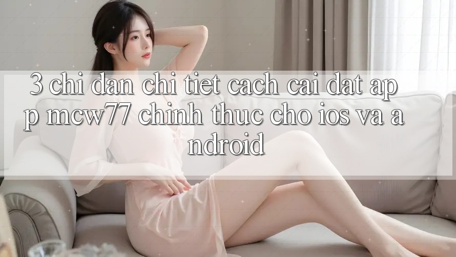3. Chỉ dẫn Chi Tiết Cách Cài đặt App MCW77 Chính Thức Cho iOS và Android