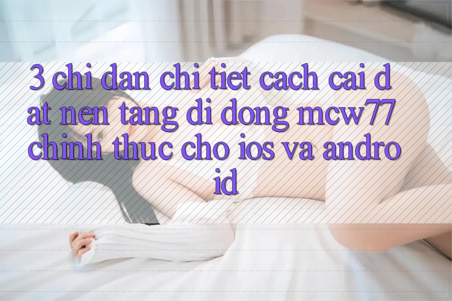 3. Chỉ dẫn Chi Tiết Cách Cài đặt Nền tảng di động MCW77 Chính Thức Cho iOS và Android 3. Chỉ dẫn Chi Tiết Cách Cài đặt Nền tảng di động MCW77 Chính Thức Cho iOS và Android
