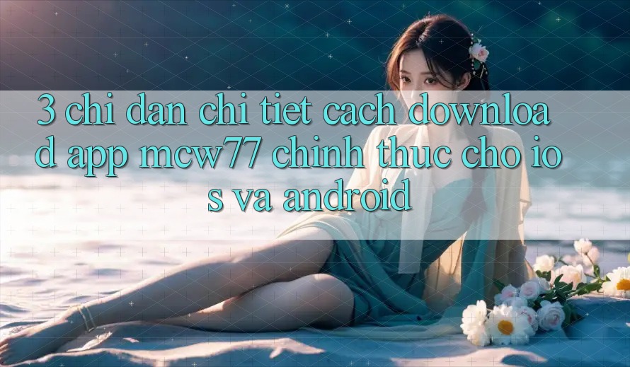 3. Chỉ dẫn Chi Tiết Cách Download App MCW77 Chính Thức Cho iOS và Android 3. Chỉ dẫn Chi Tiết Cách Download App MCW77 Chính Thức Cho iOS và Android
