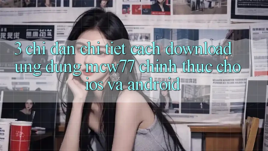 3. Chỉ dẫn Chi Tiết Cách Download Ứng dụng MCW77 Chính Thức Cho iOS và Android