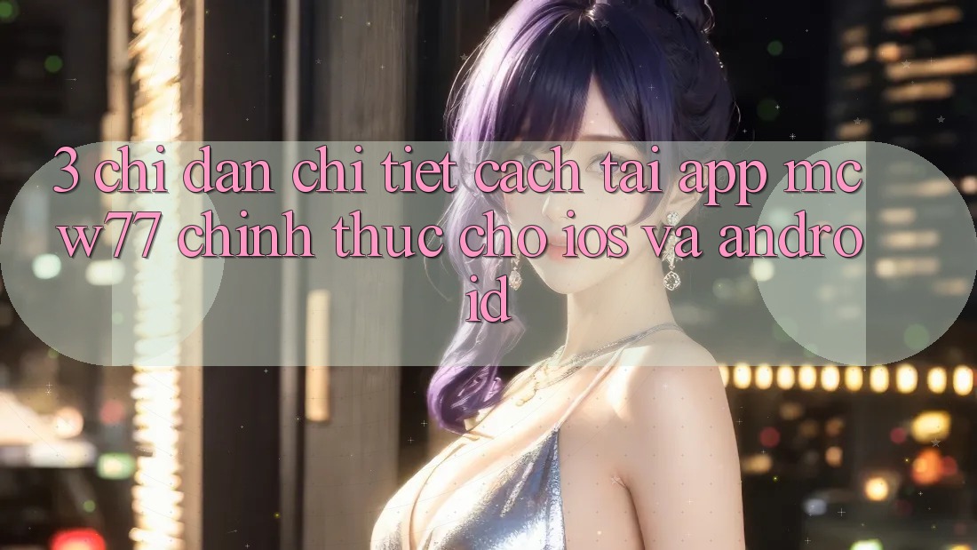 3. Chỉ dẫn Chi Tiết Cách Tải App MCW77 Chính Thức Cho iOS và Android