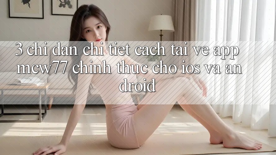 3. Chỉ dẫn Chi Tiết Cách Tải về App MCW77 Chính Thức Cho iOS và Android 3. Chỉ dẫn Chi Tiết Cách Tải về App MCW77 Chính Thức Cho iOS và Android