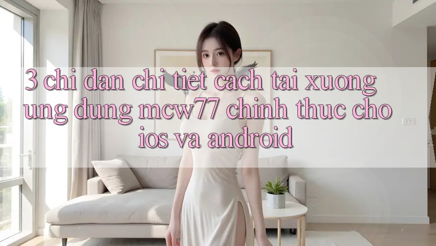 3. Chỉ dẫn Chi Tiết Cách Tải xuống Ứng dụng MCW77 Chính Thức Cho iOS và Android 3. Chỉ dẫn Chi Tiết Cách Tải xuống Ứng dụng MCW77 Chính Thức Cho iOS và Android