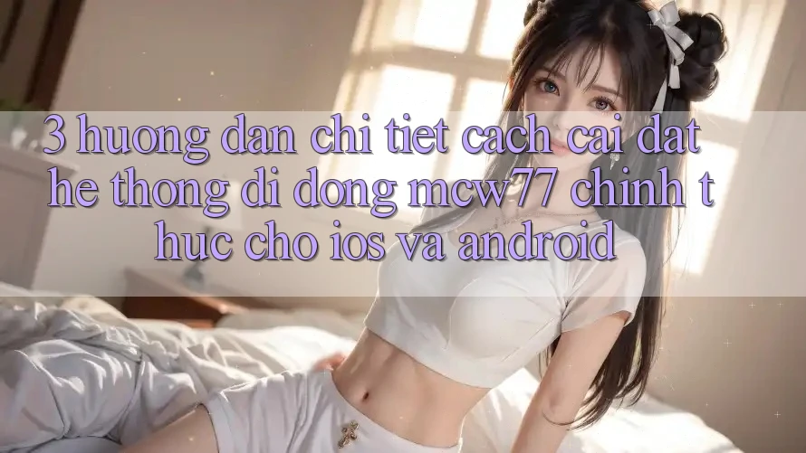 3. Hướng Dẫn Chi Tiết Cách Cài đặt Hệ thống di động MCW77 Chính Thức Cho iOS và Android 3. Hướng Dẫn Chi Tiết Cách Cài đặt Hệ thống di động MCW77 Chính Thức Cho iOS và Android