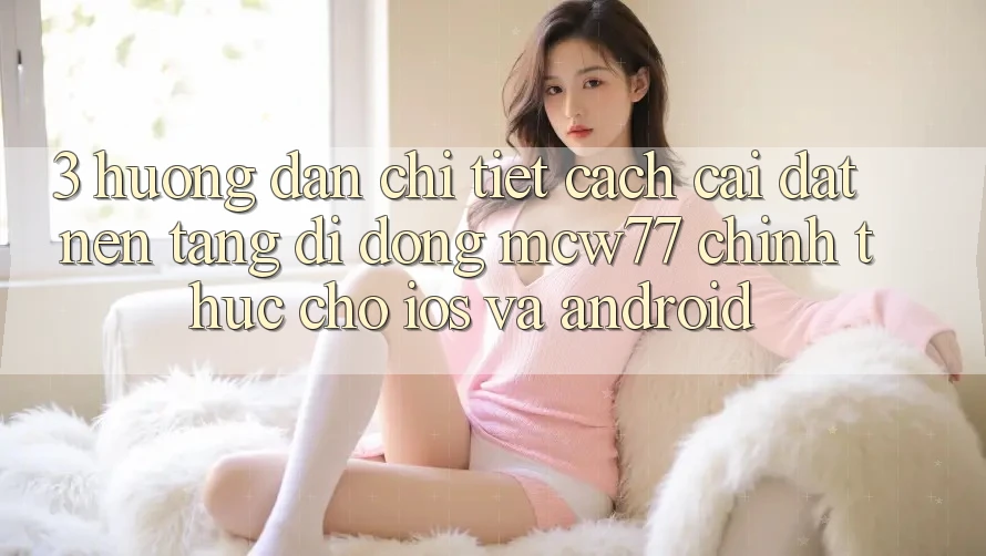 3. Hướng Dẫn Chi Tiết Cách Cài đặt Nền tảng di động MCW77 Chính Thức Cho iOS và Android