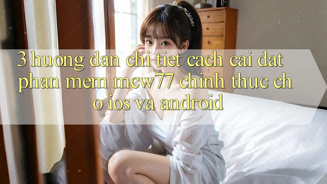 3. Hướng Dẫn Chi Tiết Cách Cài đặt Phần mềm MCW77 Chính Thức Cho iOS và Android