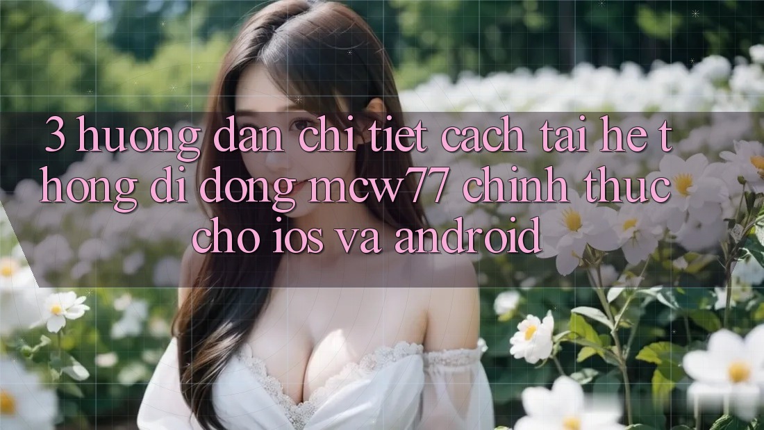 3. Hướng Dẫn Chi Tiết Cách Tải Hệ thống di động MCW77 Chính Thức Cho iOS và Android