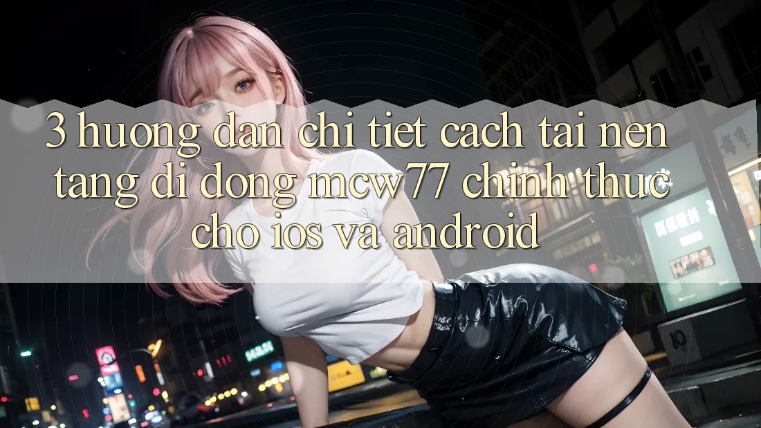 3. Hướng Dẫn Chi Tiết Cách Tải Nền tảng di động MCW77 Chính Thức Cho iOS và Android