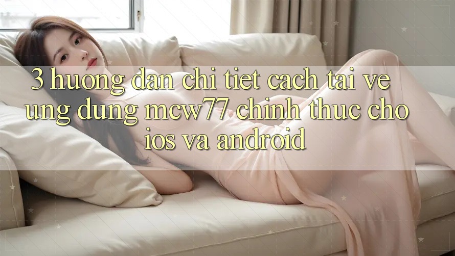 3. Hướng Dẫn Chi Tiết Cách Tải về Ứng dụng MCW77 Chính Thức Cho iOS và Android