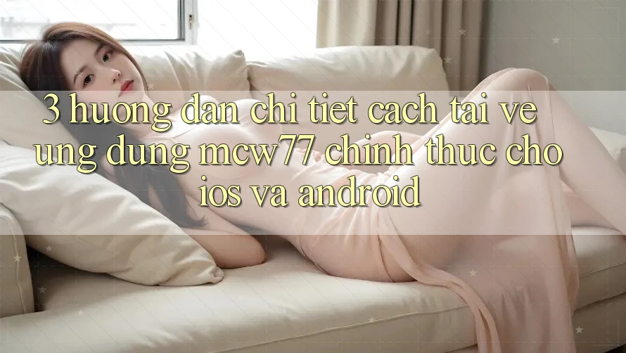 3. Hướng dẫn Chi Tiết Cách Tải về Ứng dụng MCW77 Chính Thức Cho iOS và Android