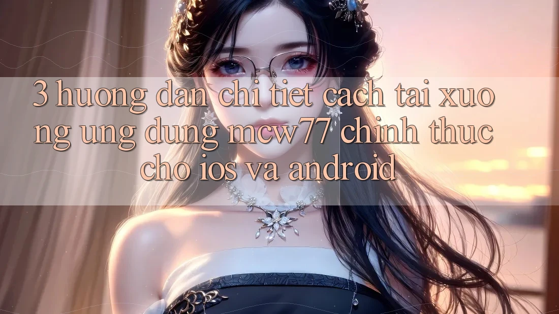 3. Hướng Dẫn Chi Tiết Cách Tải xuống Ứng dụng MCW77 Chính Thức Cho iOS và Android