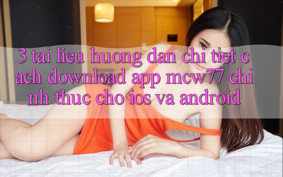 3. Tài liệu hướng dẫn Chi Tiết Cách Download App MCW77 Chính Thức Cho iOS và Android
