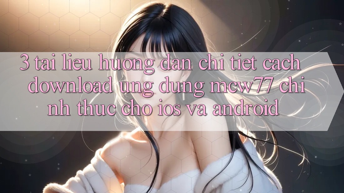 3. Tài liệu hướng dẫn Chi Tiết Cách Download Ứng dụng MCW77 Chính Thức Cho iOS và Android