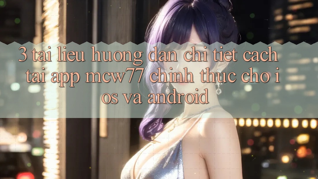 3. Tài liệu hướng dẫn Chi Tiết Cách Tải App MCW77 Chính Thức Cho iOS và Android 3. Tài liệu hướng dẫn Chi Tiết Cách Tải App MCW77 Chính Thức Cho iOS và Android