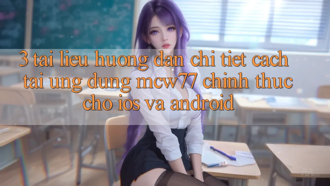 3. Tài liệu hướng dẫn Chi Tiết Cách Tải Ứng dụng MCW77 Chính Thức Cho iOS và Android
